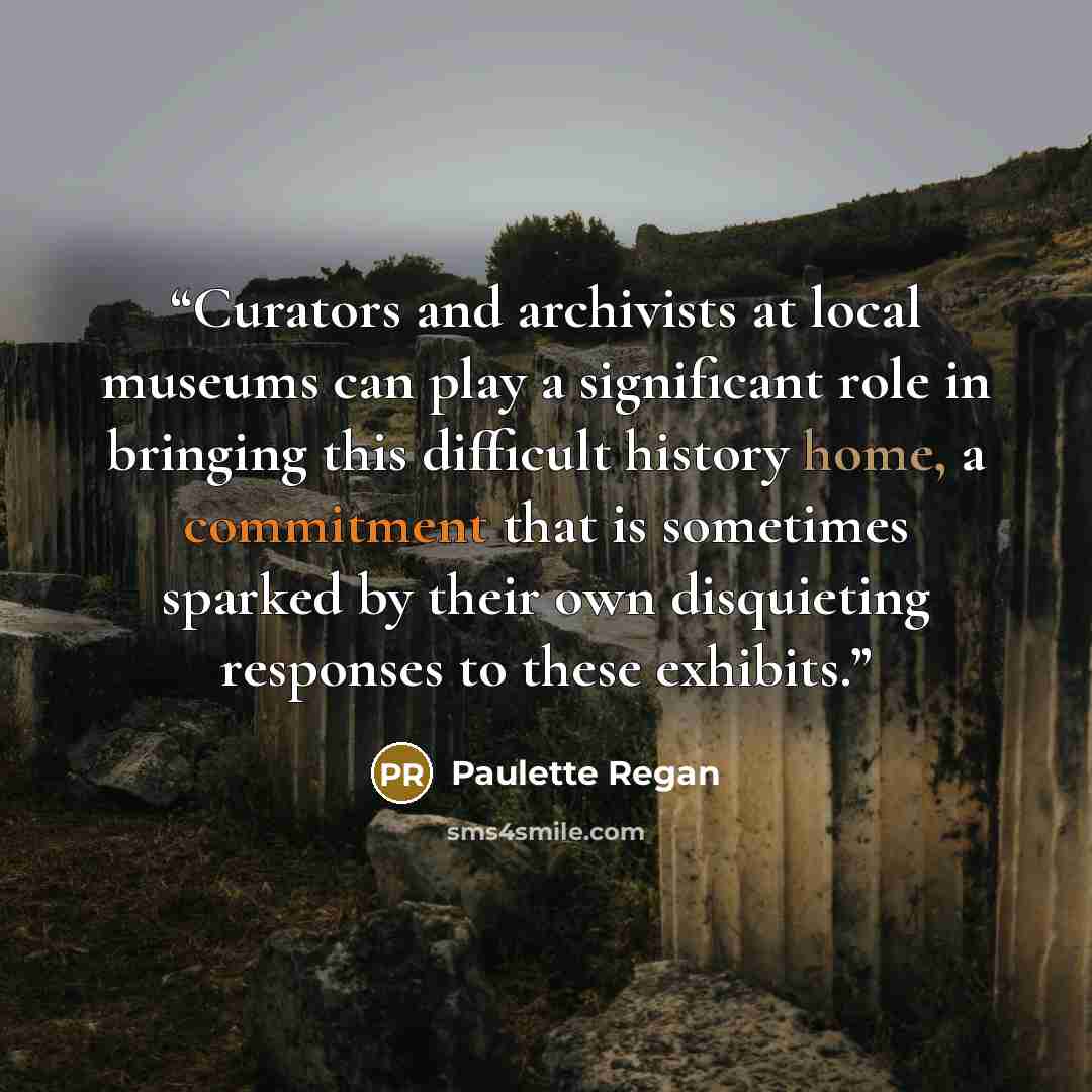“Curators and archivists at local museums can play a significant role in bringing this difficult history home, a commitment that is sometimes sparked by their own disquieting responses to these exhibits.” quote by Paulette Regan