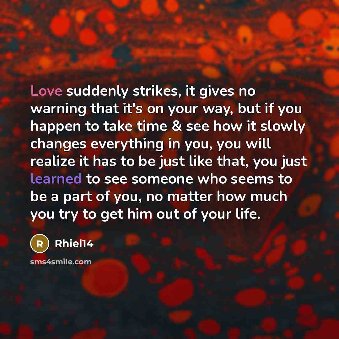 “Love suddenly strikes, it gives no warning that it's on your way, but if you happen to take time & see how it slowly changes everything in you, you will realize it has to be just like that, you just learned to see someone who seems to be a part of you, no matter how much you try to get him out of…” quote by Rhiel14