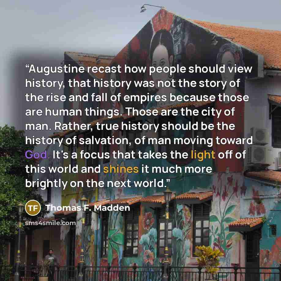 “Augustine recast how people should view history, that history was not the story of the rise and fall of empires because those are human things. Those are the city of man. Rather, true history should be the history of salvation, of man moving toward God. It's a focus that takes the light off of…” quote by Thomas F. Madden