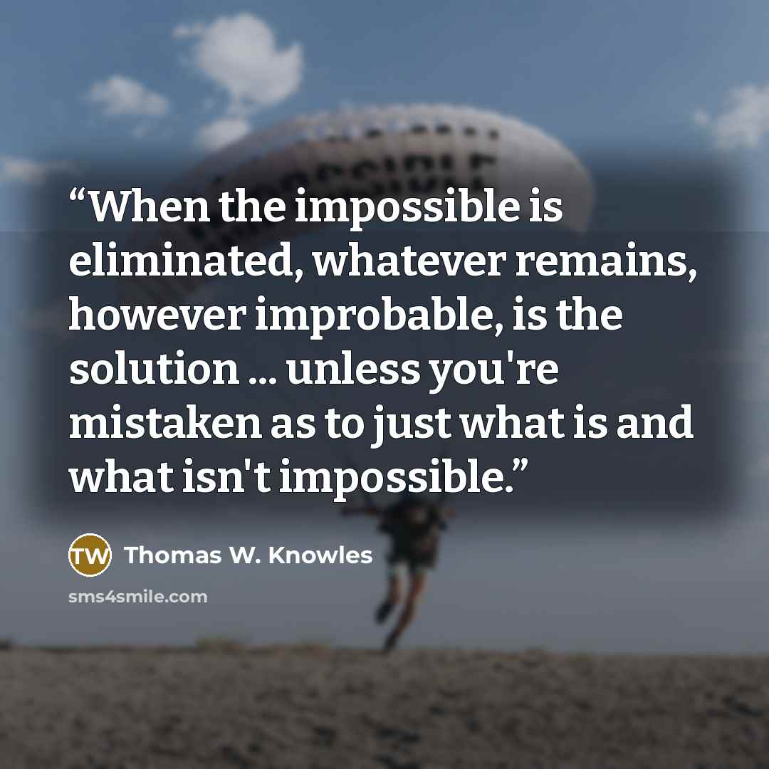 “When the impossible is eliminated, whatever remains, however improbable, is the solution ... unless you're mistaken as to just what is and what isn't impossible.” quote by Thomas W. Knowles