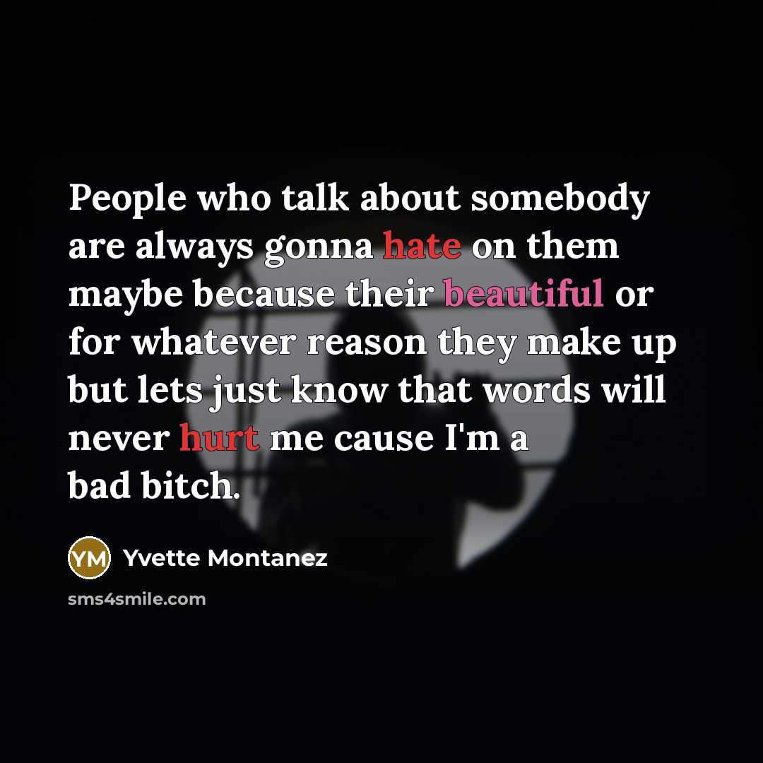 “People who talk about somebody are always gonna hate on them maybe because their beautiful or for whatever reason they make up but lets just know that words will never hurt me cause I'm a bad bitch.” quote by Yvette Montanez