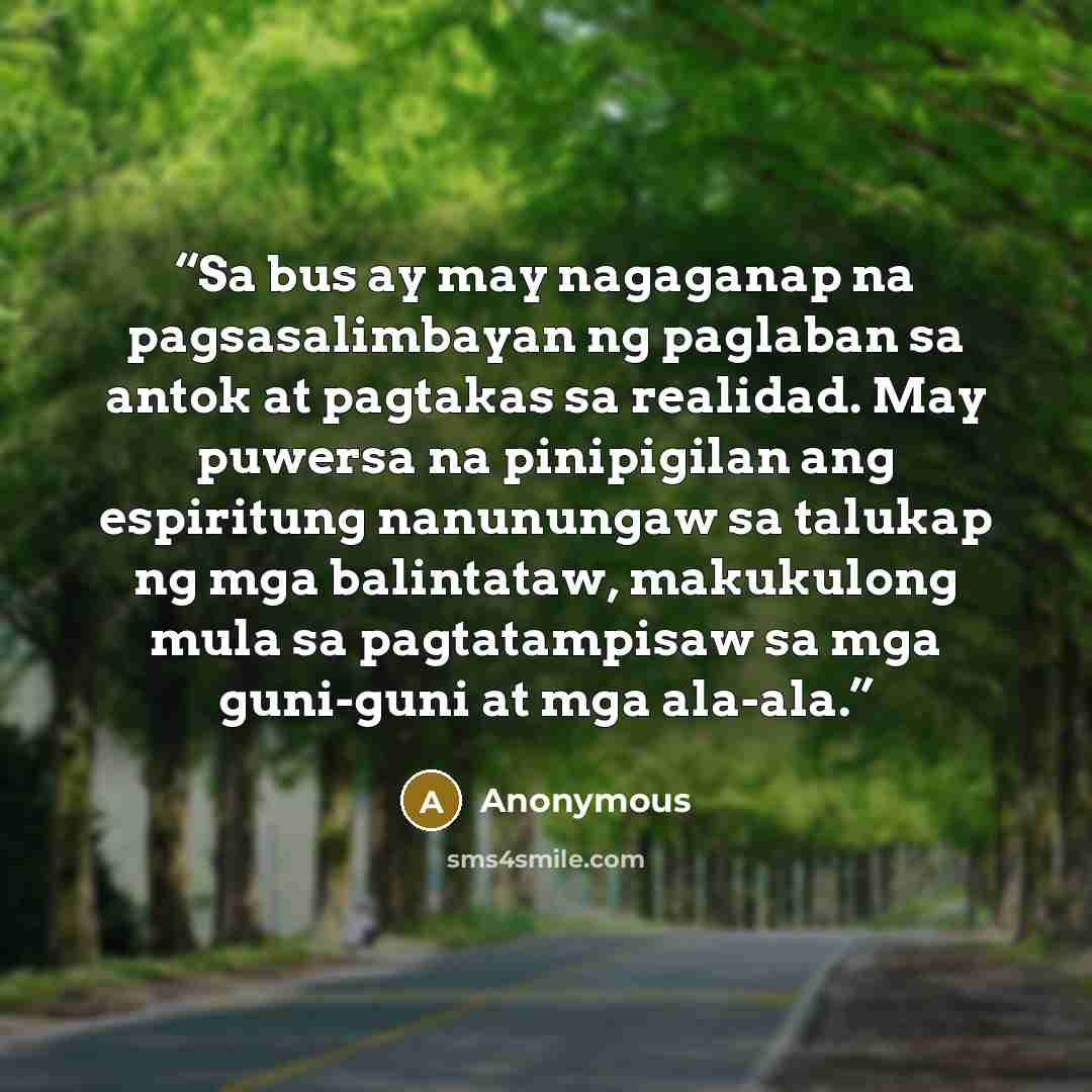 “Sa bus ay may nagaganap na pagsasalimbayan ng paglaban sa antok at pagtakas sa realidad. May puwersa na pinipigilan ang espiritung nanunungaw sa talukap ng mga balintataw, makukulong mula sa pagtatampisaw sa mga guni-guni at mga ala-ala.” quote by Anonymous