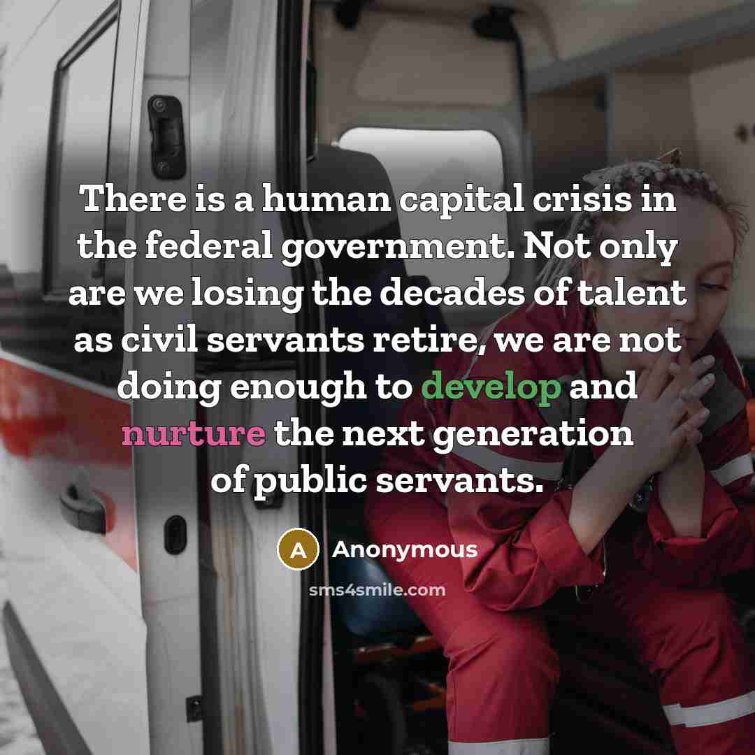 “There is a human capital crisis in the federal government. Not only are we losing the decades of talent as civil servants retire, we are not doing enough to develop and nurture the next generation of public servants.” quote by Anonymous