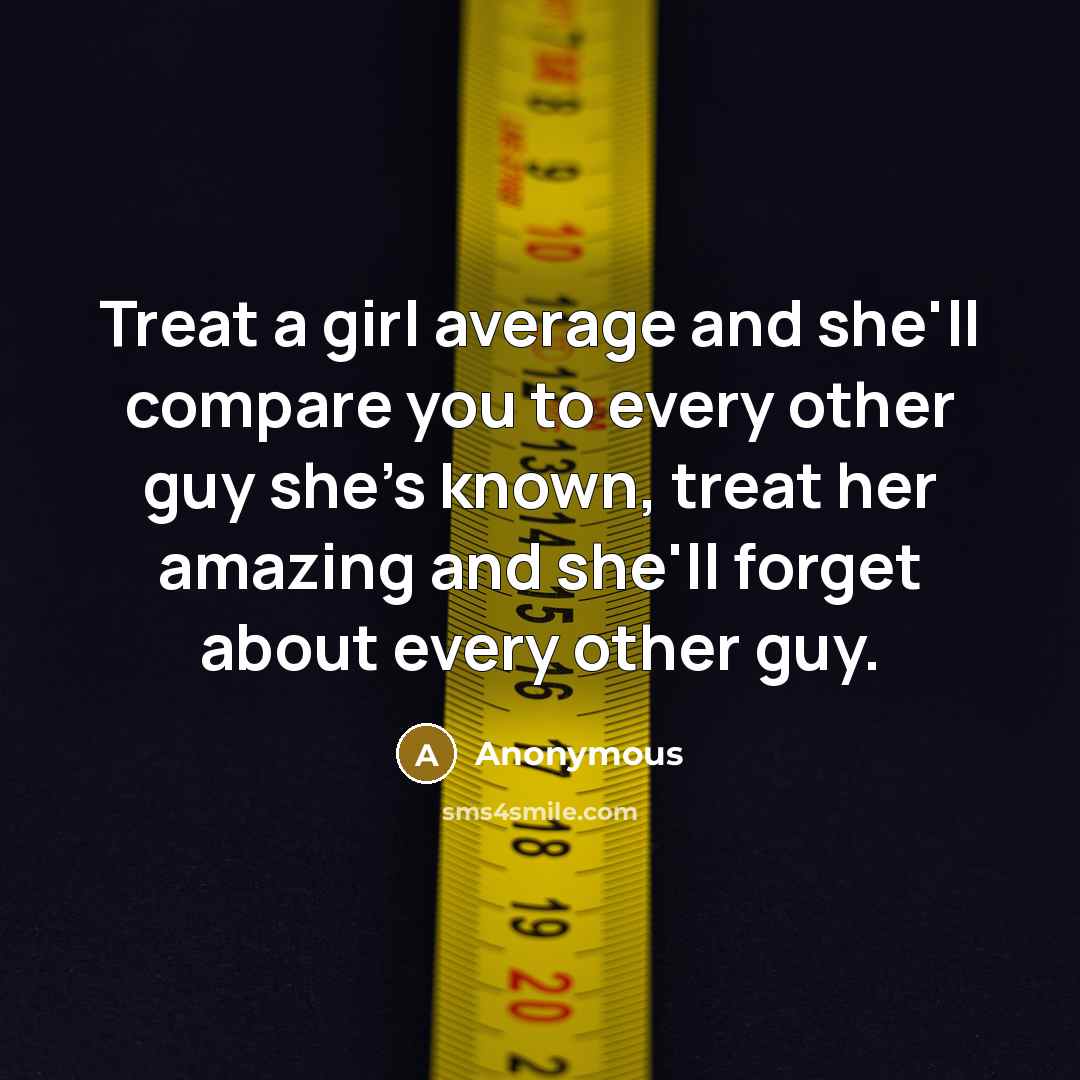 “Treat a girl average and she'll compare you to every other guy she's known, treat her amazing and she'll forget about every other guy.” quote by Anonymous