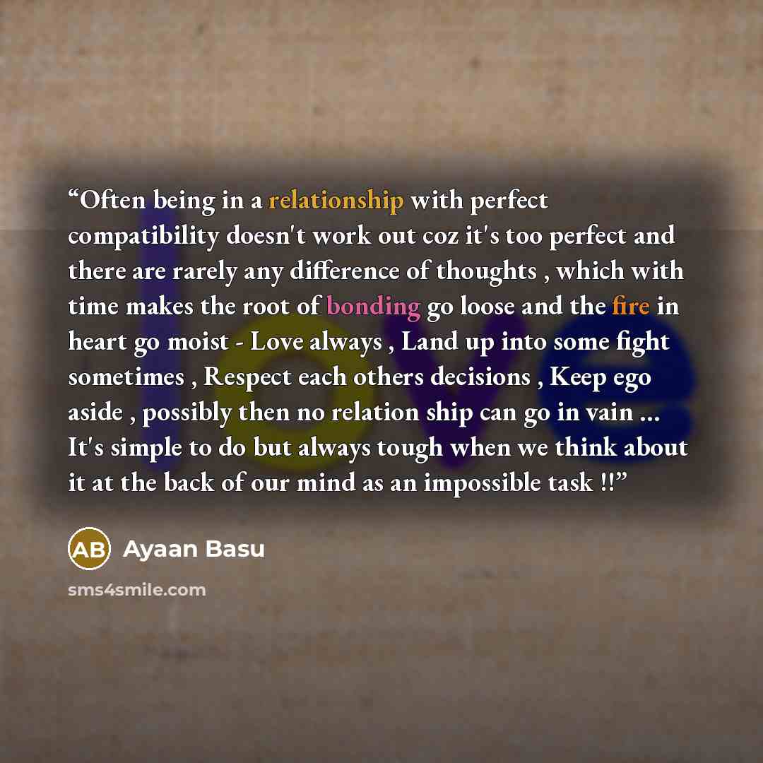 “Often being in a relationship with perfect compatibility doesn't work out coz it's too perfect and there are rarely any difference of thoughts , which with time makes the root of bonding go loose and the fire in heart go moist - Love always , Land up into some fight sometimes , Respect each others…” quote by Ayaan Basu