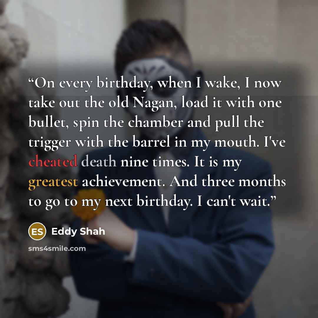 “On every birthday, when I wake, I now take out the old Nagan, load it with one bullet, spin the chamber and pull the trigger with the barrel in my mouth. I've cheated death nine times. It is my greatest achievement. And three months to go to my next birthday. I can't wait.” quote by Eddy Shah