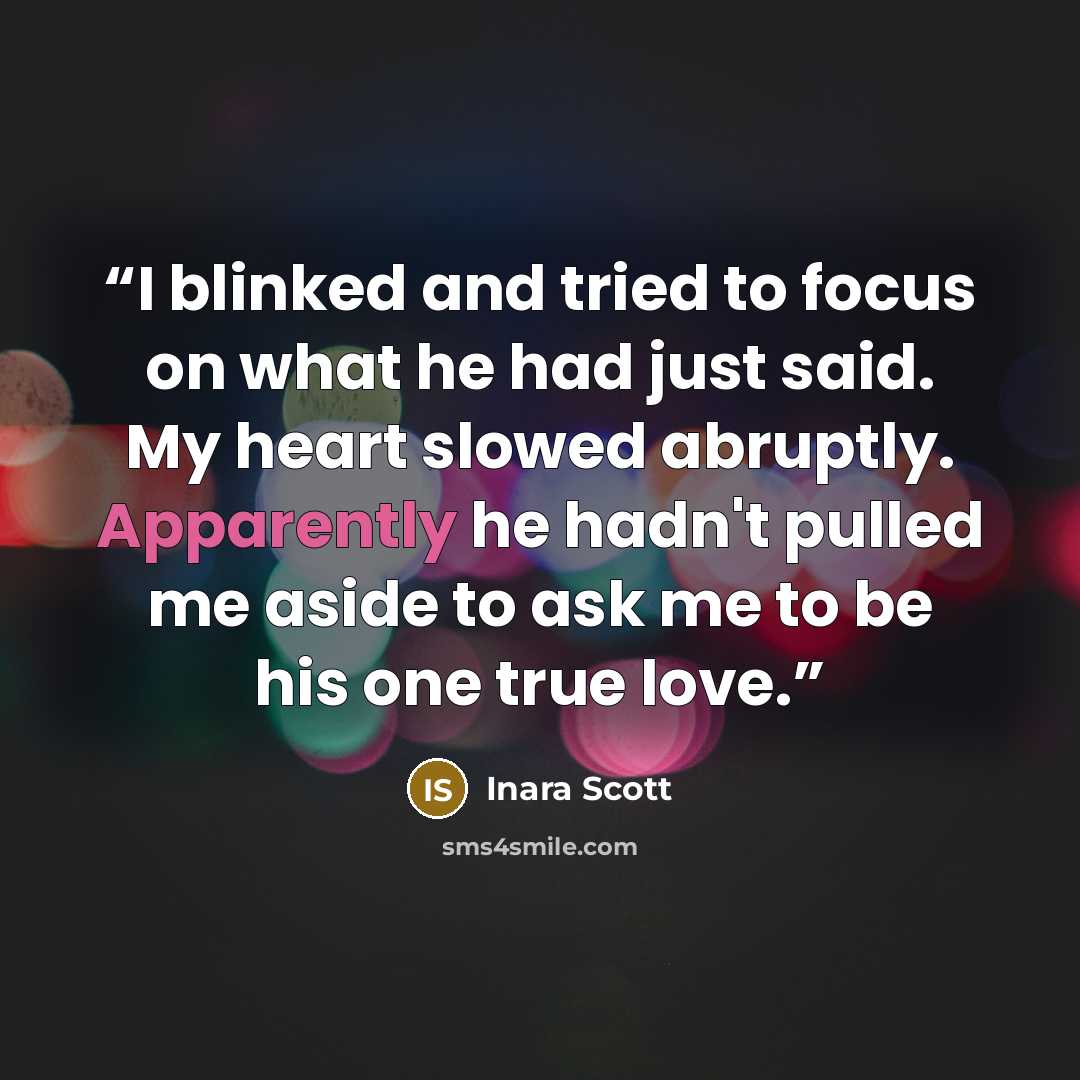 “I blinked and tried to focus on what he had just said. My heart slowed abruptly. Apparently he hadn't pulled me aside to ask me to be his one true love.” quote by Inara Scott