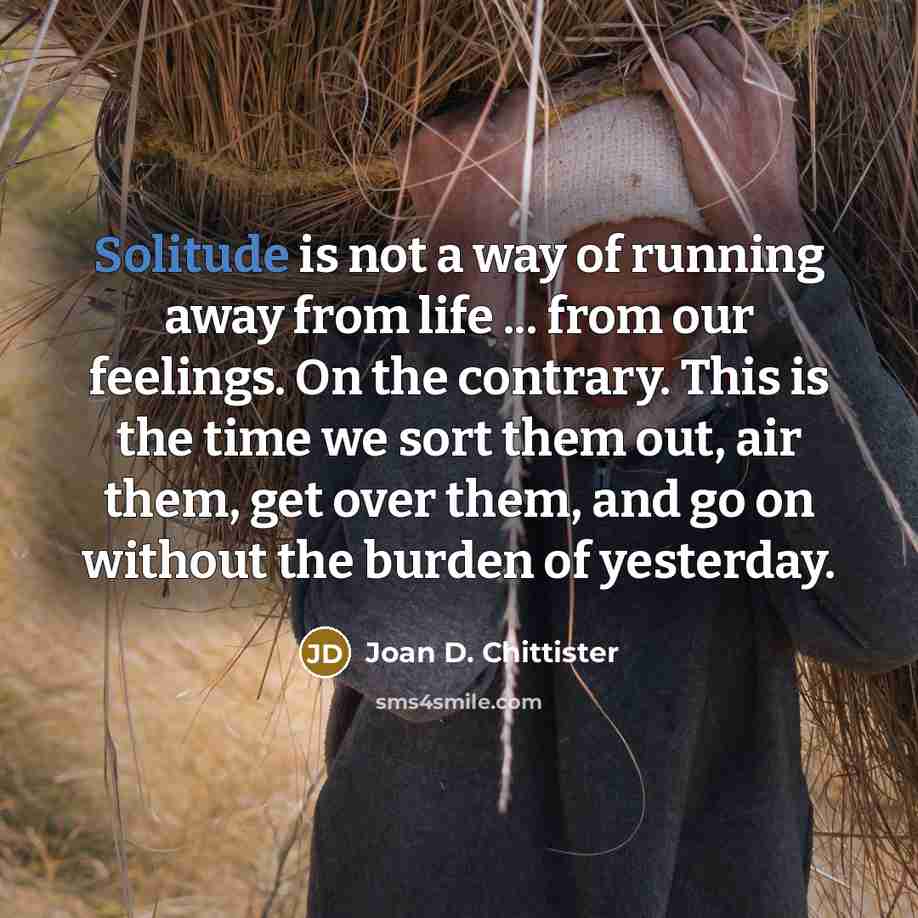“Solitude is not a way of running away from life…” quote by Joan D. Chittister