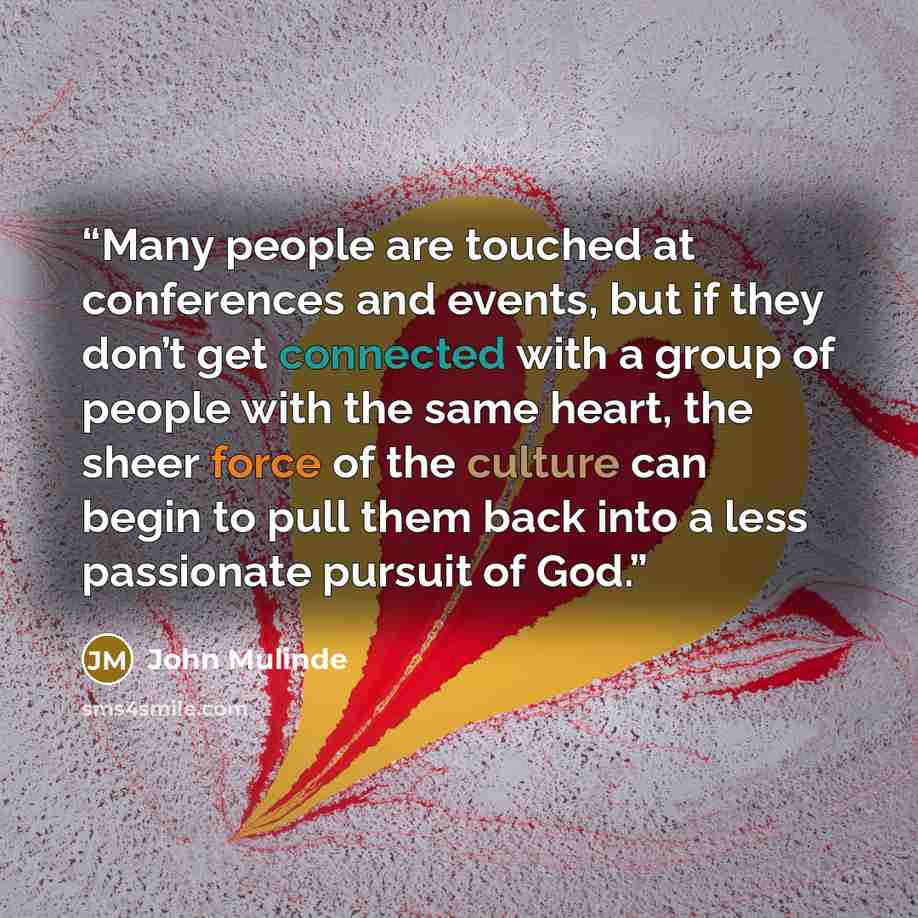 “Many people are touched at conferences and events, but if they don’t get connected with a group of people with the same heart, the sheer force of the culture can begin to pull them back into a less passionate pursuit of God.” quote by John Mulinde