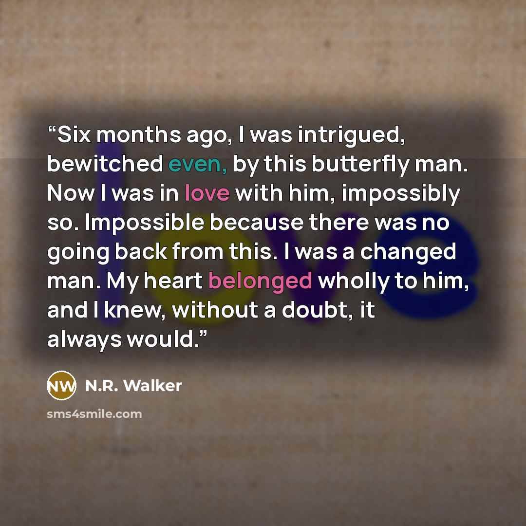 “Six months ago, I was intrigued, bewitched even, by this butterfly man. Now I was in love with him, impossibly so. Impossible because there was no going back from this. I was a changed man. My heart belonged wholly to him, and I knew, without a doubt, it always would.” quote by N.R. Walker