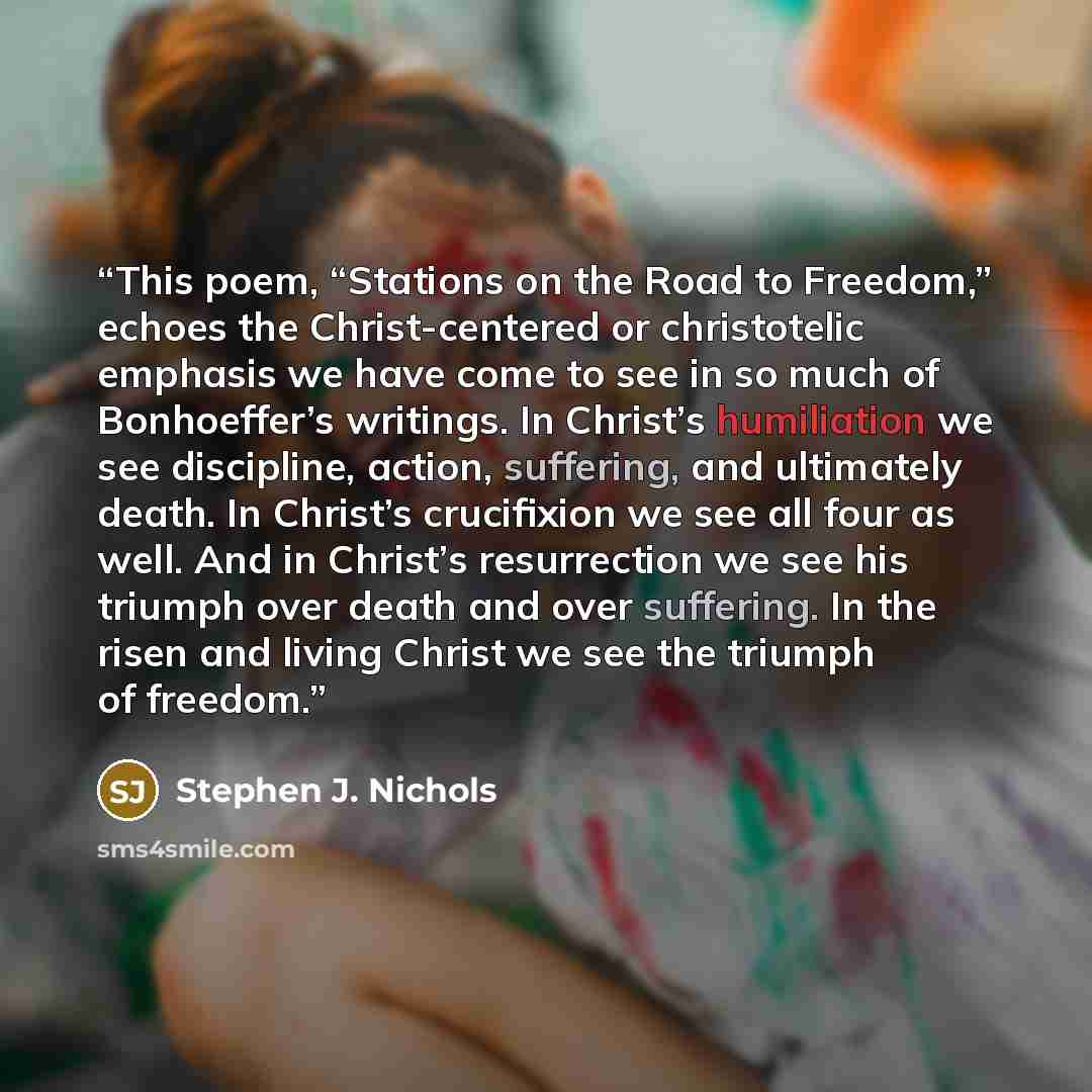 “This poem, “Stations on the Road to Freedom,” echoes the Christ-centered or christotelic emphasis we have come to see in so much of Bonhoeffer’s writings. In Christ’s humiliation we see discipline, action, suffering, and ultimately death. In Christ’s crucifixion we see all four as well. And in…” quote by Stephen J. Nichols