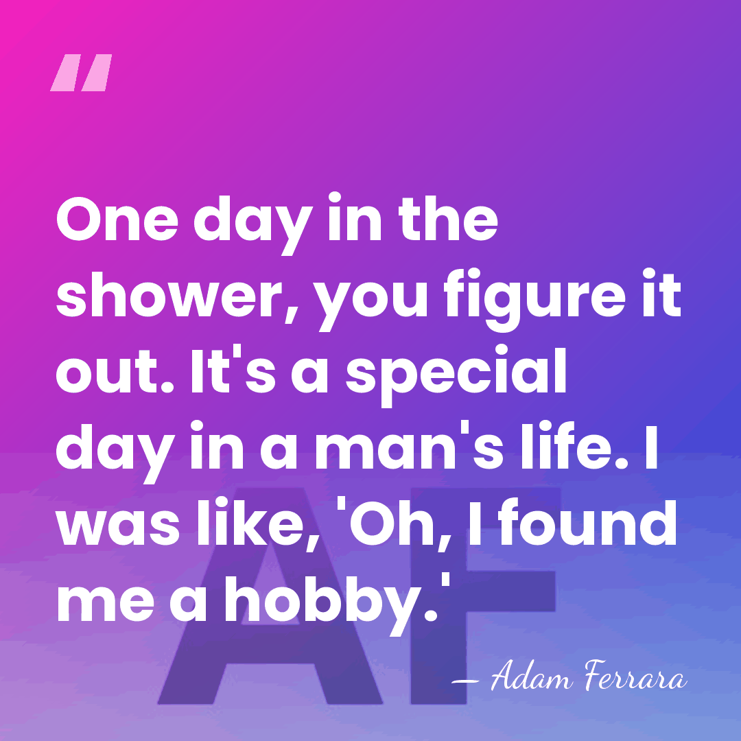 One day in the shower, you figure it out. It's a special&hellip; - Adam Ferrara