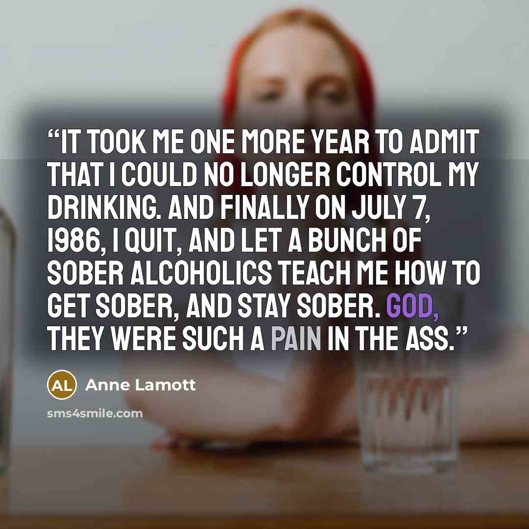 “It took me one more year to admit that I could no longer control my drinking. And finally on July 7, 1986, I quit, and let a bunch of sober alcoholics teach me how to get sober, and stay sober. God, they were such a pain in the ass.” quote by Anne Lamott