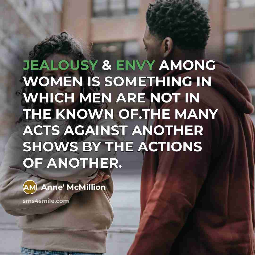 “JEALOUSY & ENVY AMONG WOMEN IS SOMETHING IN WHICH MEN ARE NOT IN THE KNOWN OF.THE MANY ACTS AGAINST ANOTHER SHOWS BY THE ACTIONS OF ANOTHER.” quote by Anne' McMillion