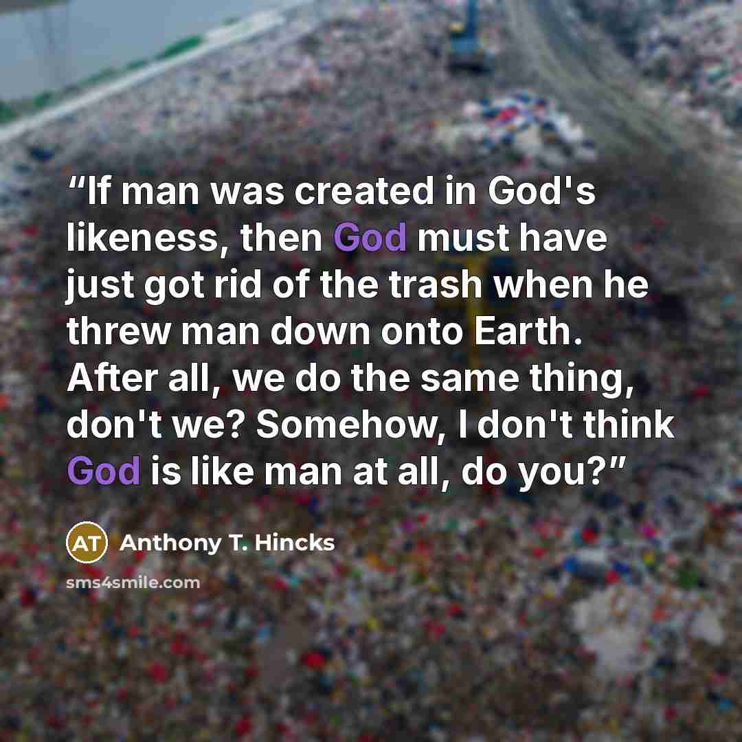 “If man was created in God's likeness, then God must have just got rid of the trash when he threw man down onto Earth. After all, we do the same thing, don't we? Somehow, I don't think God is like man at all, do you?” quote by Anthony T. Hincks