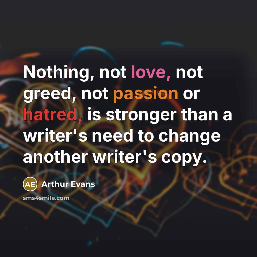 “Nothing, not love, not greed, not passion or hatred, is stronger than a writer's need to change another writer's copy.” quote by Arthur Evans