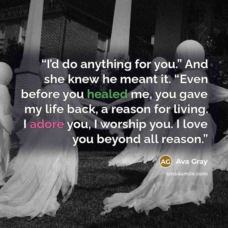 “I’d do anything for you.” And she knew he meant it. “Even before you healed me, you gave my life back, a reason for living. I adore you, I worship you. I love you beyond all reason.” quote by Ava Gray