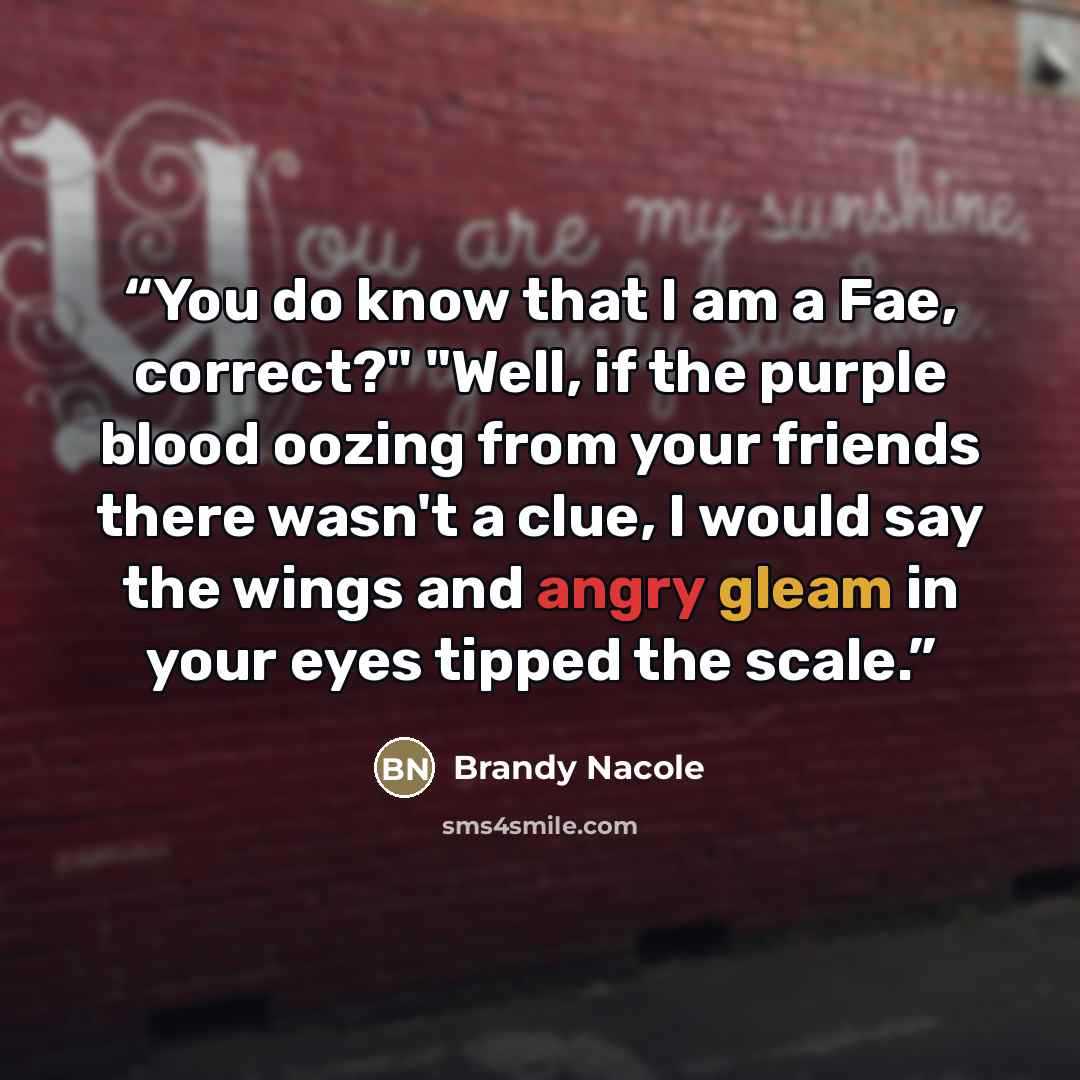 “You do know that I am a Fae, correct?" "Well, if the purple blood oozing from your friends there wasn't a clue, I would say the wings and angry gleam in your eyes tipped the scale.” quote by Brandy Nacole