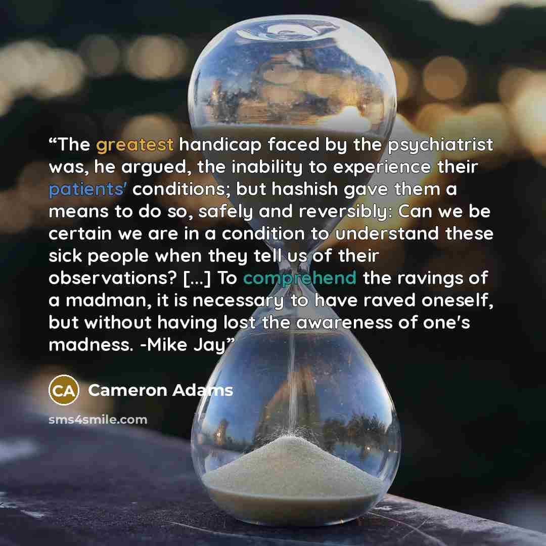 “The greatest handicap faced by the psychiatrist was, he argued, the inability to experience their patients' conditions; but hashish gave them a means to do so, safely and reversibly: Can we be certain we are in a condition to understand these sick people when they tell us of their observations?…” quote by Cameron Adams