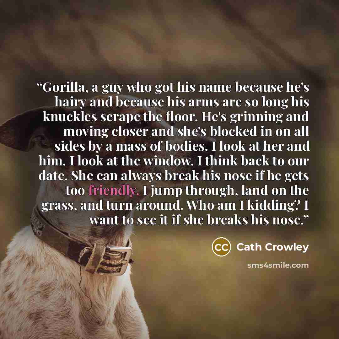“Gorilla, a guy who got his name because he's hairy and because his arms are so long his knuckles scrape the floor. He's grinning and moving closer and she's blocked in on all sides by a mass of bodies. I look at her and him. I look at the window. I think back to our date. She can always break his…” quote by Cath Crowley