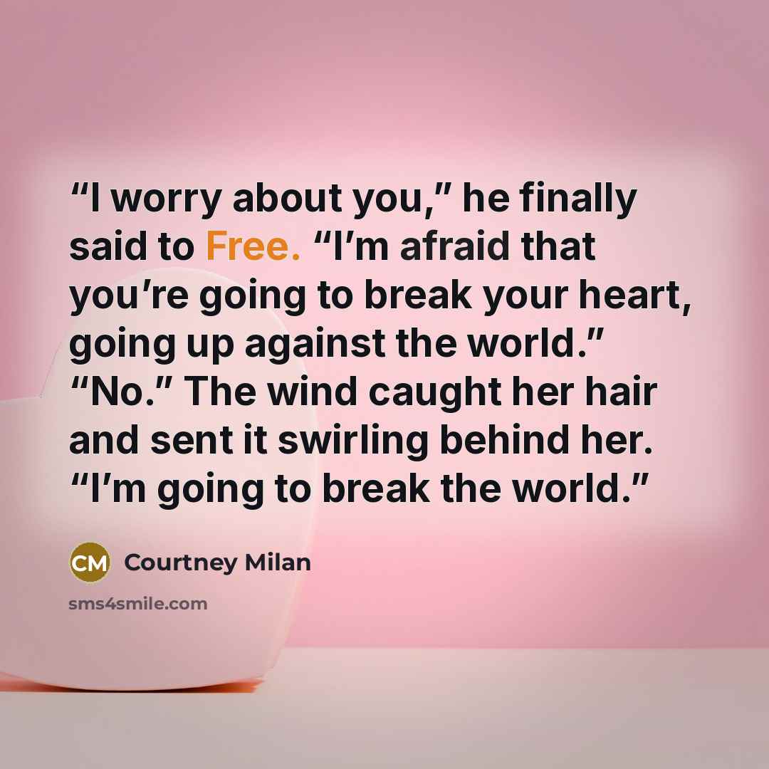 “I worry about you,” he finally said to Free. “I’m afraid that you’re going to break your heart, going up against the world.” “No.” The wind caught her hair and sent it swirling behind her. “I’m going to break the world.” quote by Courtney Milan