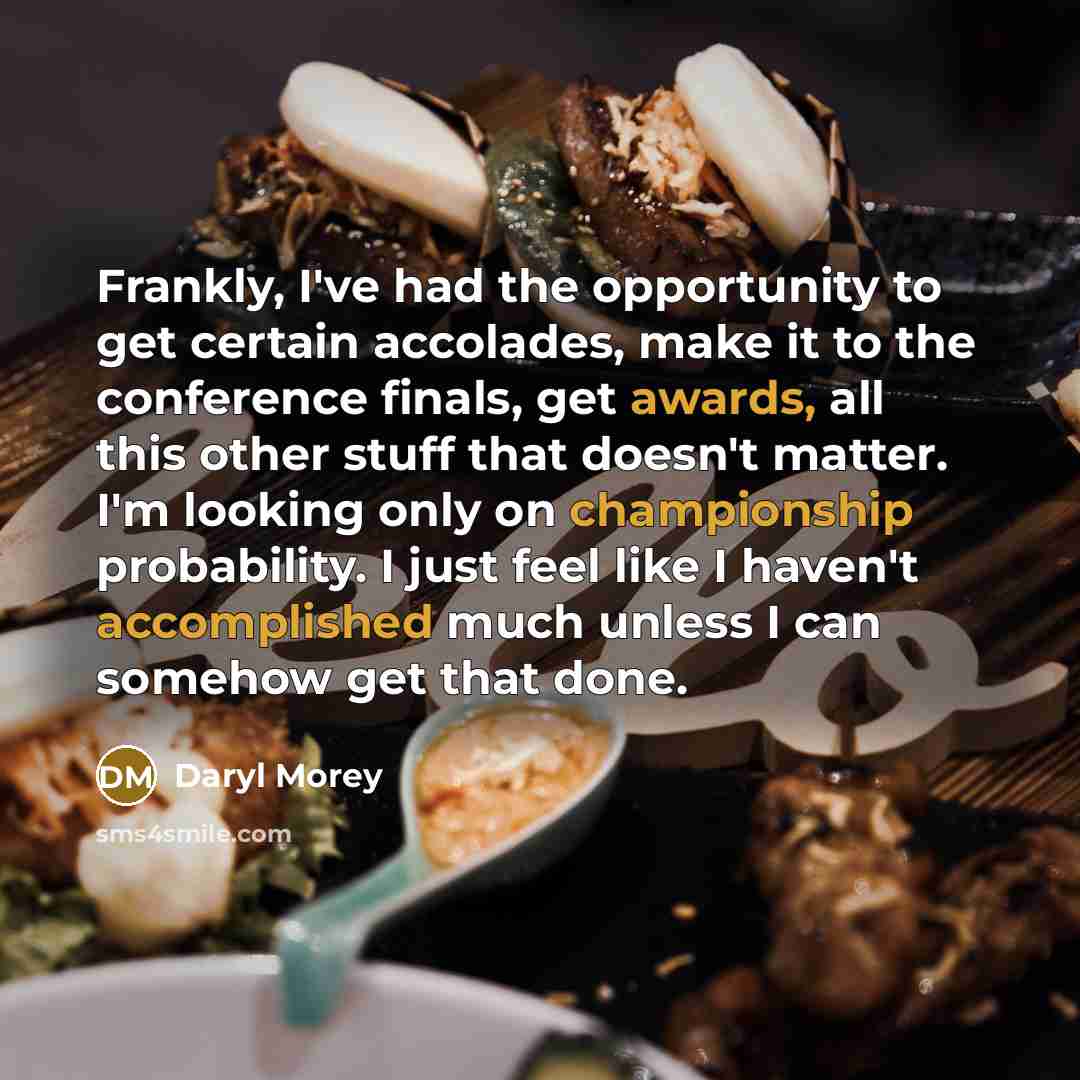 “Frankly, I've had the opportunity to get certain accolades, make it to the conference finals, get awards, all this other stuff that doesn't matter. I'm looking only on championship probability. I just feel like I haven't accomplished much unless I can somehow get that done.” quote by Daryl Morey