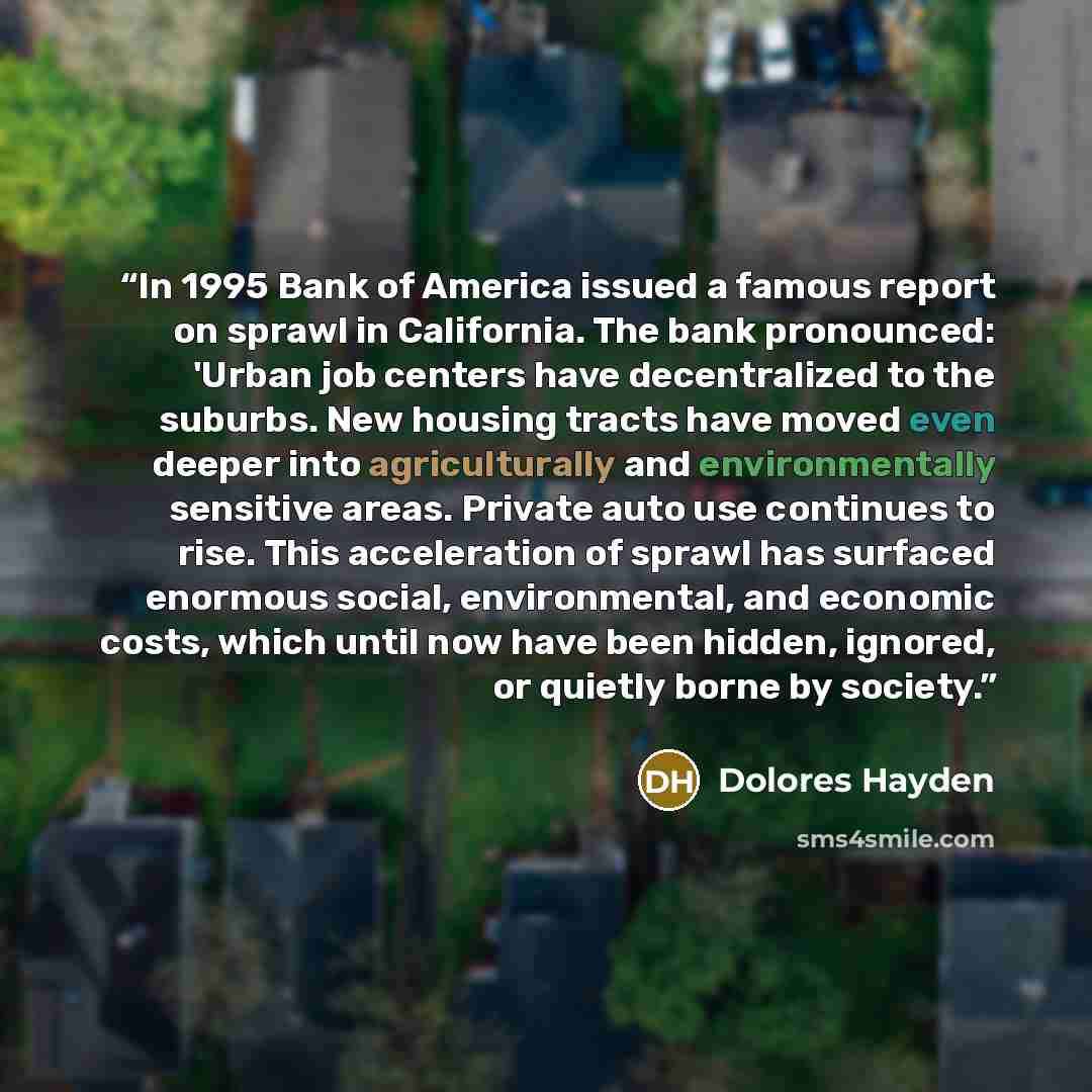 “In 1995 Bank of America issued a famous report on sprawl in California. The bank pronounced: 'Urban job centers have decentralized to the suburbs. New housing tracts have moved even deeper into agriculturally and environmentally sensitive areas. Private auto use continues to rise. This…” quote by Dolores Hayden