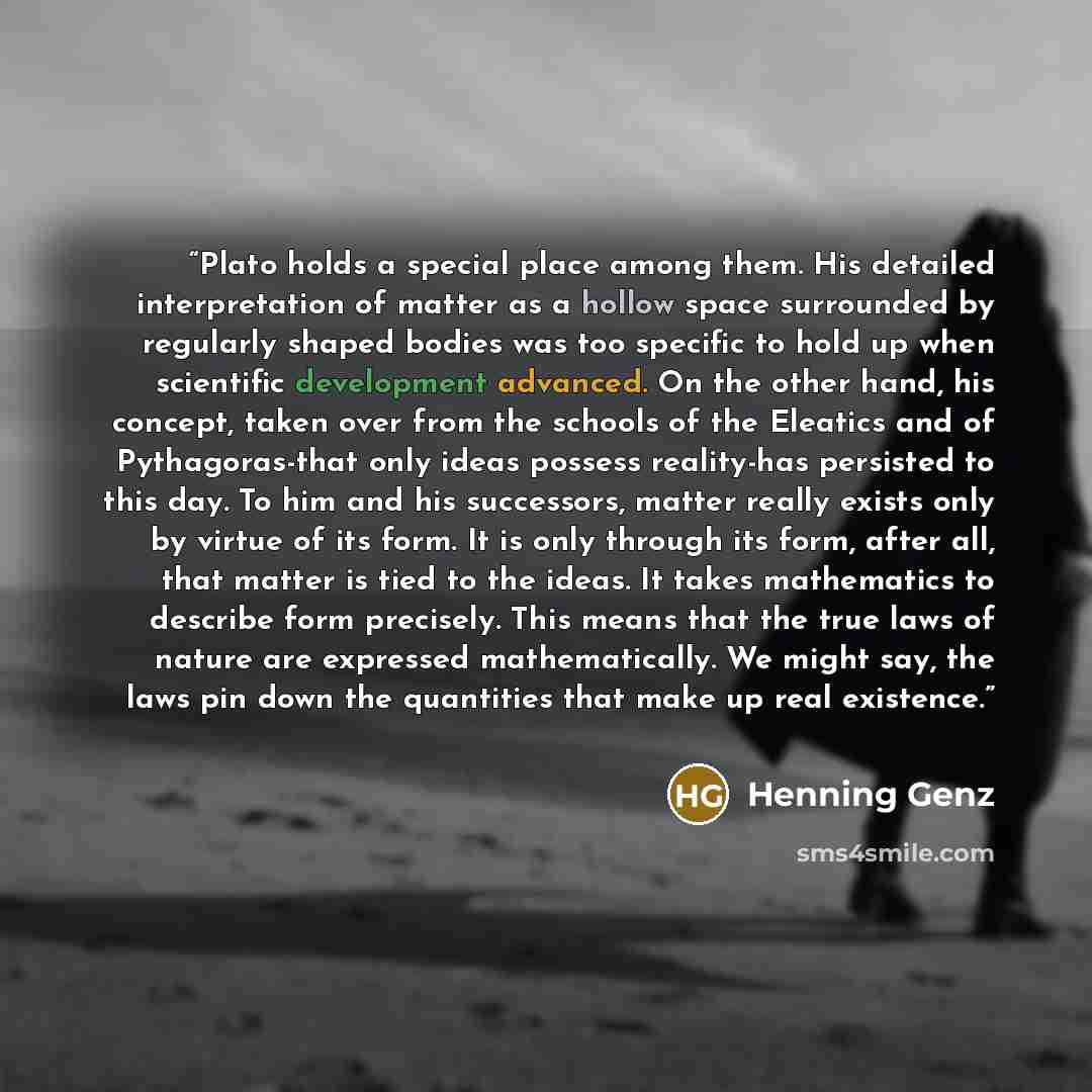 “Plato holds a special place among them. His detailed interpretation of matter as a hollow space surrounded by regularly shaped bodies was too specific to hold up when scientific development advanced. On the other hand, his concept, taken over from the schools of the Eleatics and of Pythagoras-that…” quote by Henning Genz