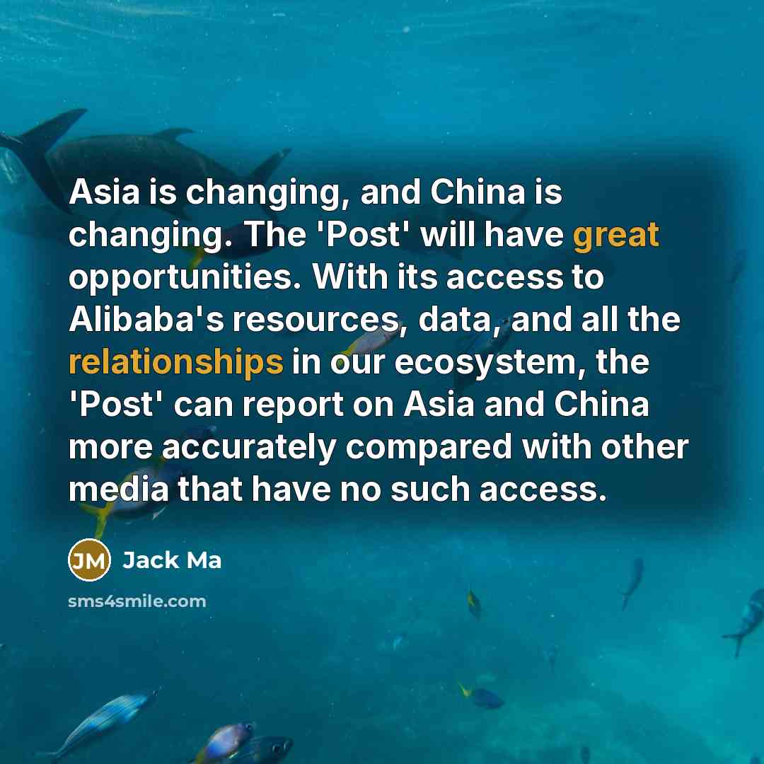 “Asia is changing, and China is changing. The 'Post' will have great opportunities. With its access to Alibaba's resources, data, and all the relationships in our ecosystem, the 'Post' can report on Asia and China more accurately compared with other media that have no such access.” quote by Jack Ma