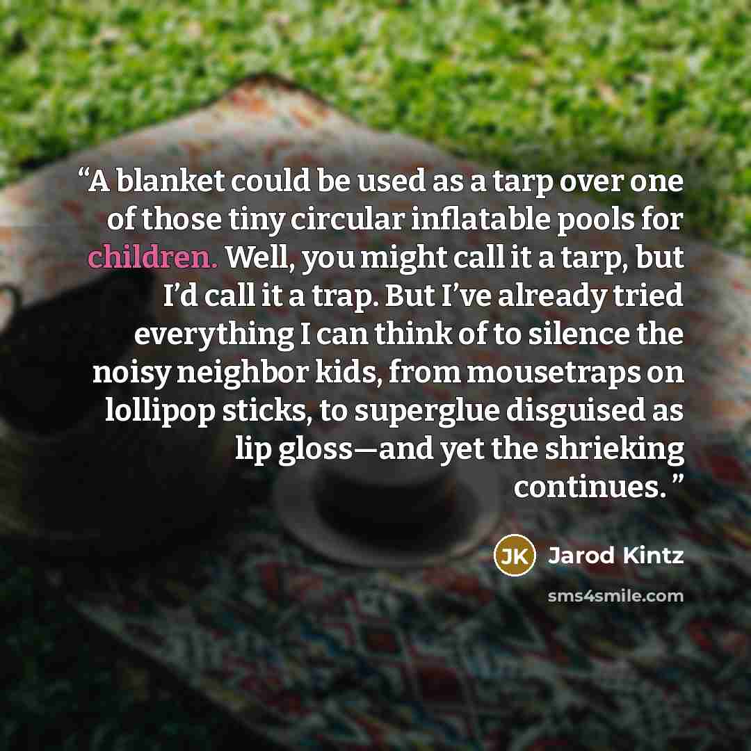 “A blanket could be used as a tarp over one of those tiny circular inflatable pools for children. Well, you might call it a tarp, but I’d call it a trap. But I’ve already tried everything I can think of to silence the noisy neighbor kids, from mousetraps on lollipop sticks, to superglue disguised…” quote by Jarod Kintz