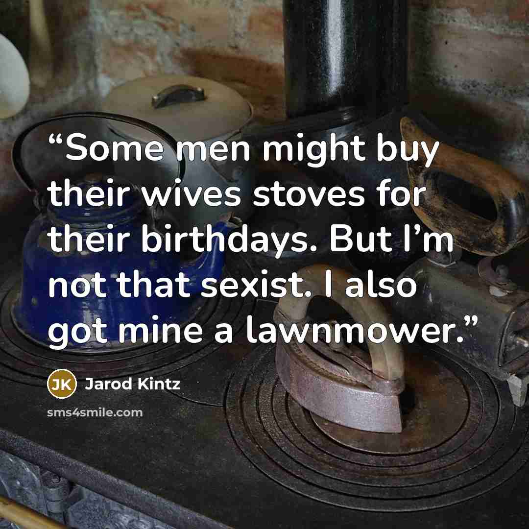 “Some men might buy their wives stoves for their birthdays. But I’m not that sexist. I also got mine a lawnmower.” quote by Jarod Kintz