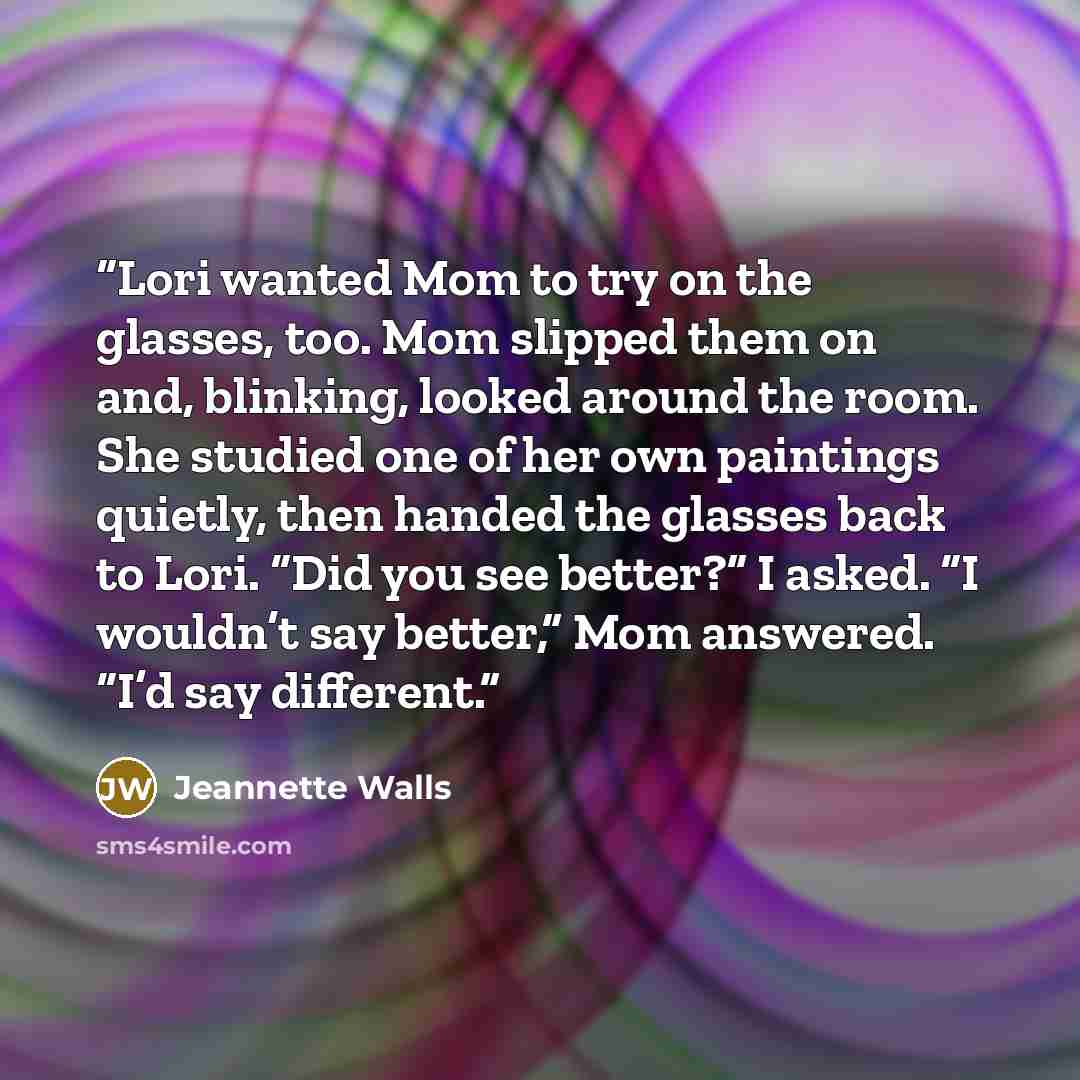 “Lori wanted Mom to try on the glasses, too. Mom slipped them on and, blinking, looked around the room. She studied one of her own paintings quietly, then handed the glasses back to Lori. “Did you see better?” I asked. “I wouldn’t say better,” Mom answered. “I’d say different.” quote by Jeannette Walls