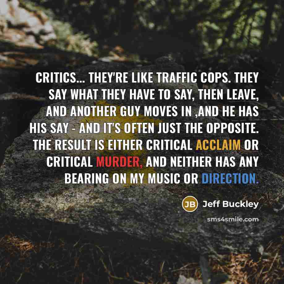 “Critics... They're like traffic cops. They say what they have to say, then leave, and another guy moves in ,and he has his say - and it's often just the opposite. The result is either critical acclaim or critical murder, and neither has any bearing on my music or direction.” quote by Jeff Buckley