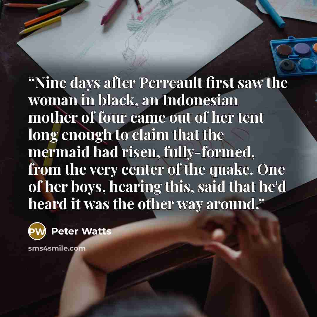 “Nine days after Perreault first saw the woman in black, an Indonesian mother of four came out of her tent long enough to claim that the mermaid had risen, fully-formed, from the very center of the quake. One of her boys, hearing this, said that he'd heard it was the other way around.” quote by Peter Watts
