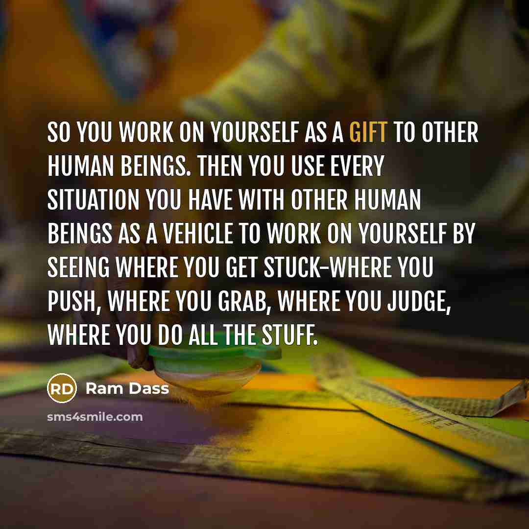 “So you work on yourself as a gift to other human beings. Then you use every situation you have with other human beings as a vehicle to work on yourself by seeing where you get stuck-where you push, where you grab, where you judge, where you do all the stuff.” quote by Ram Dass