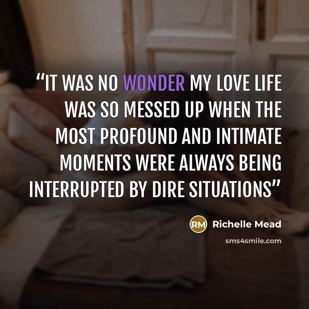 “It was no wonder my love life was so messed up when the most profound and intimate moments were always being interrupted by dire situations” quote by Richelle Mead