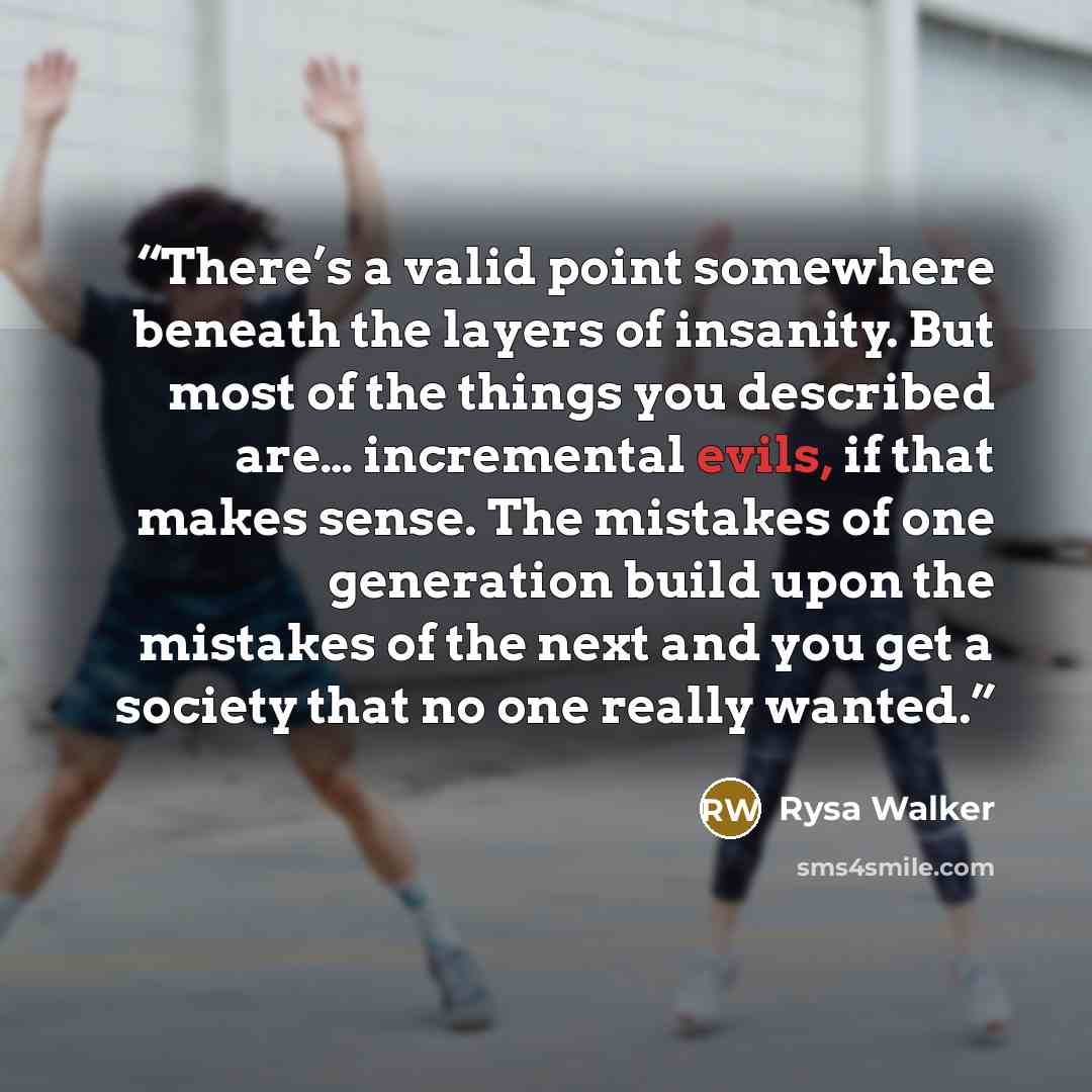 “There’s a valid point somewhere beneath the layers of insanity. But most of the things you described are… incremental evils, if that makes sense. The mistakes of one generation build upon the mistakes of the next and you get a society that no one really wanted.” quote by Rysa Walker
