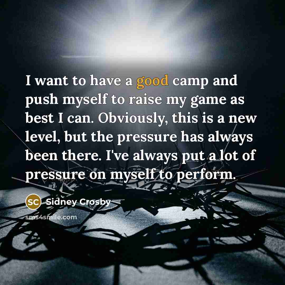 “I want to have a good camp and push myself to raise my game as best I can. Obviously, this is a new level, but the pressure has always been there. I've always put a lot of pressure on myself to perform.” quote by Sidney Crosby