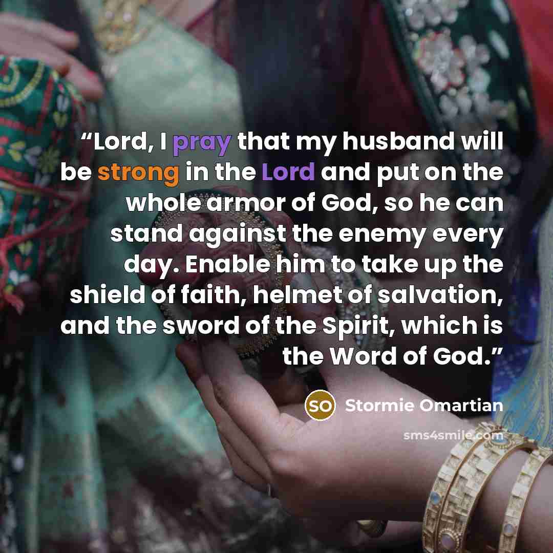 “Lord, I pray that my husband will be strong in the Lord and put on the whole armor of God, so he can stand against the enemy every day. Enable him to take up the shield of faith, helmet of salvation, and the sword of the Spirit, which is the Word of God.” quote by Stormie Omartian