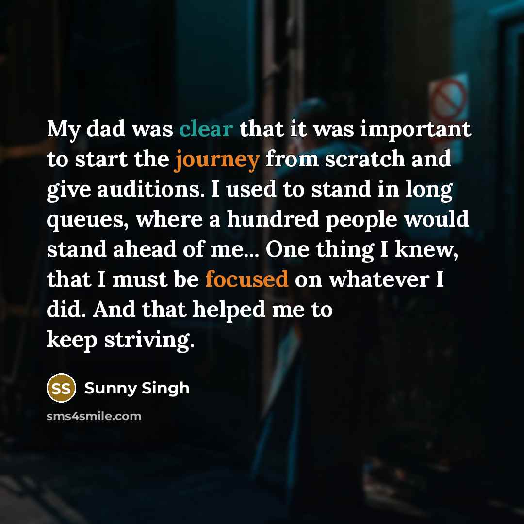 “My dad was clear that it was important to start the journey from scratch and give auditions. I used to stand in long queues, where a hundred people would stand ahead of me... One thing I knew, that I must be focused on whatever I did. And that helped me to keep striving.” quote by Sunny Singh