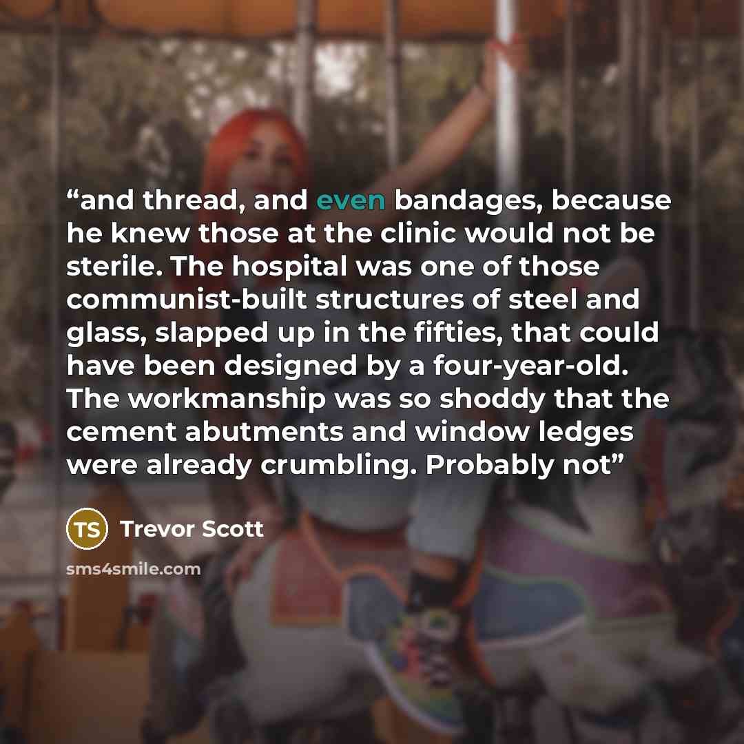 “and thread, and even bandages, because he knew those at the clinic would not be sterile. The hospital was one of those communist-built structures of steel and glass, slapped up in the fifties, that could have been designed by a four-year-old. The workmanship was so shoddy that the cement abutments…” quote by Trevor Scott