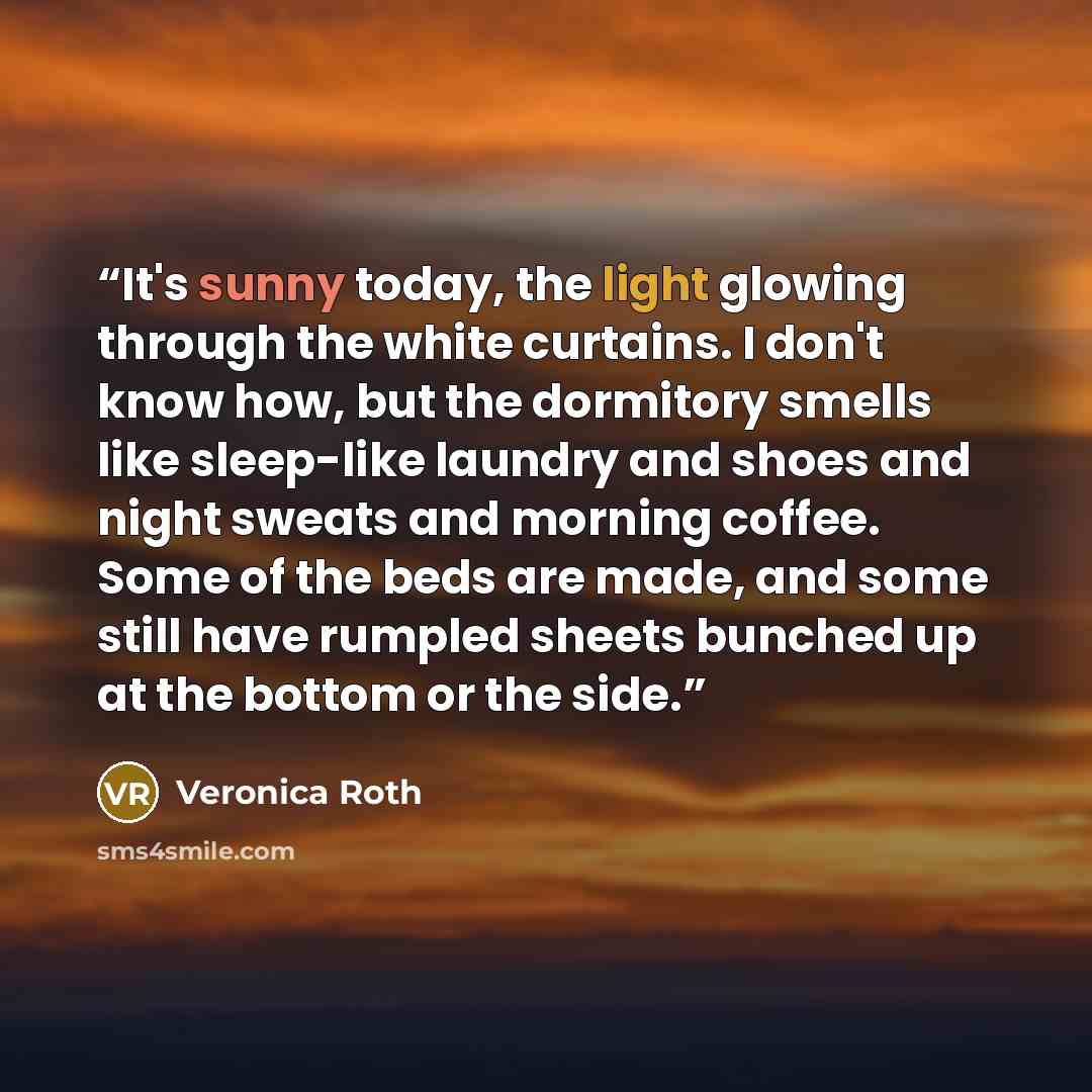 “It's sunny today, the light glowing through the white curtains. I don't know how, but the dormitory smells like sleep-like laundry and shoes and night sweats and morning coffee. Some of the beds are made, and some still have rumpled sheets bunched up at the bottom or the side.” quote by Veronica Roth
