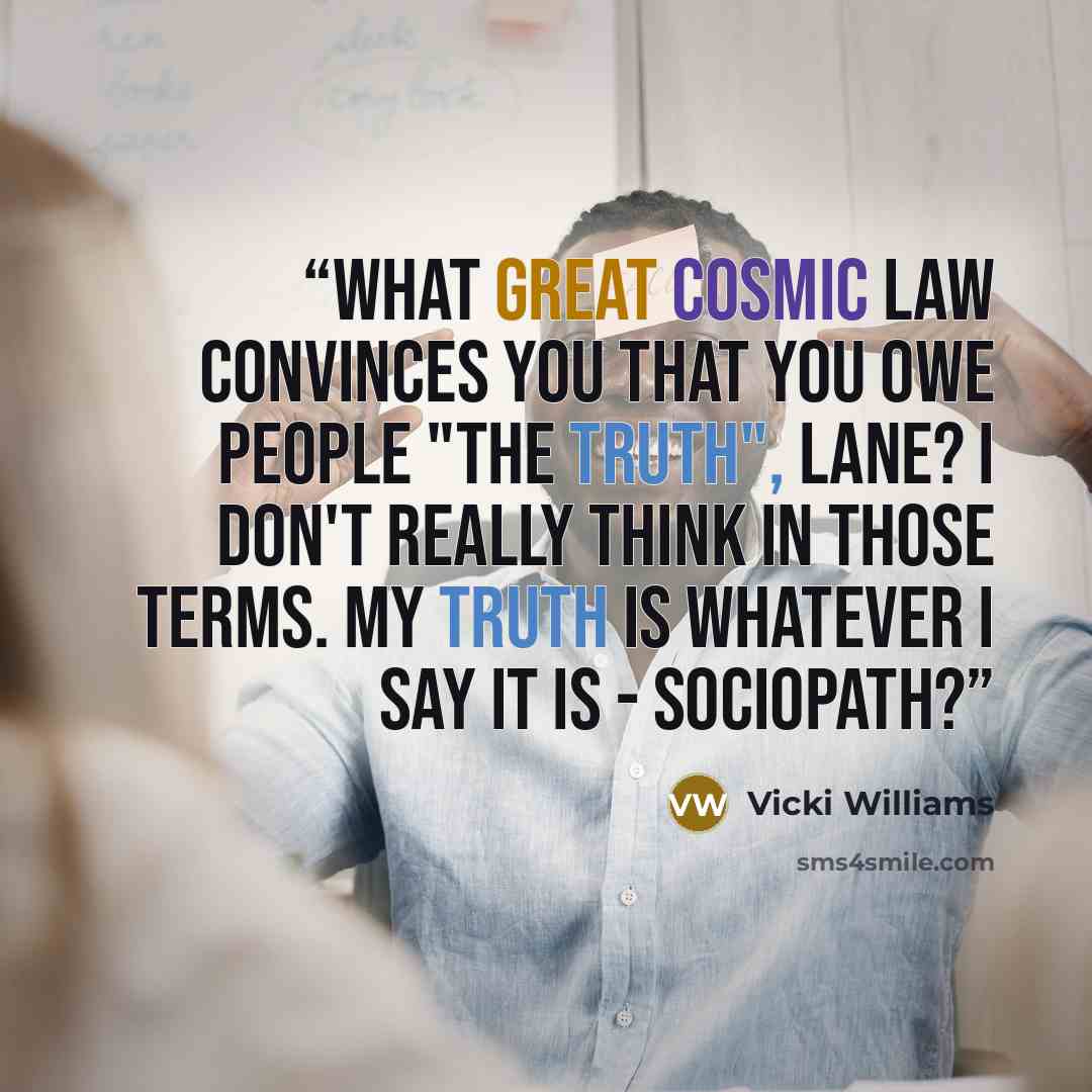 “What great cosmic law convinces you that you owe people "the truth", Lane? I don't really think in those terms. My truth is whatever I say it is - Sociopath?” quote by Vicki Williams