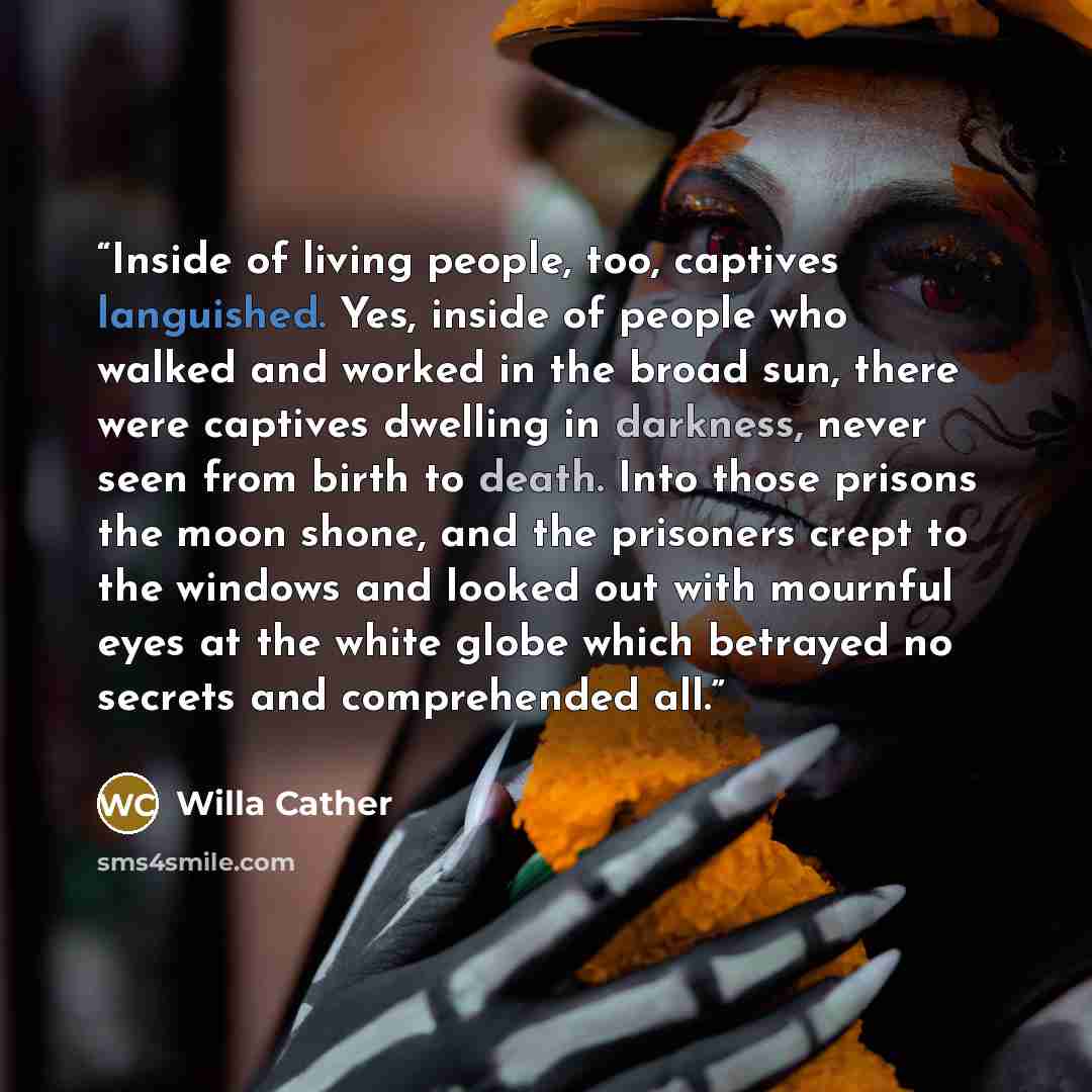 “Inside of living people, too, captives languished. Yes, inside of people who walked and worked in the broad sun, there were captives dwelling in darkness, never seen from birth to death. Into those prisons the moon shone, and the prisoners crept to the windows and looked out with mournful eyes at…” quote by Willa Cather