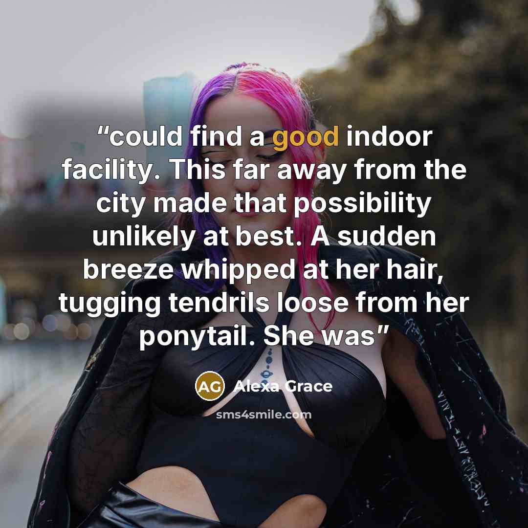 “could find a good indoor facility. This far away from the city made that possibility unlikely at best. A sudden breeze whipped at her hair, tugging tendrils loose from her ponytail. She was” quote by Alexa Grace