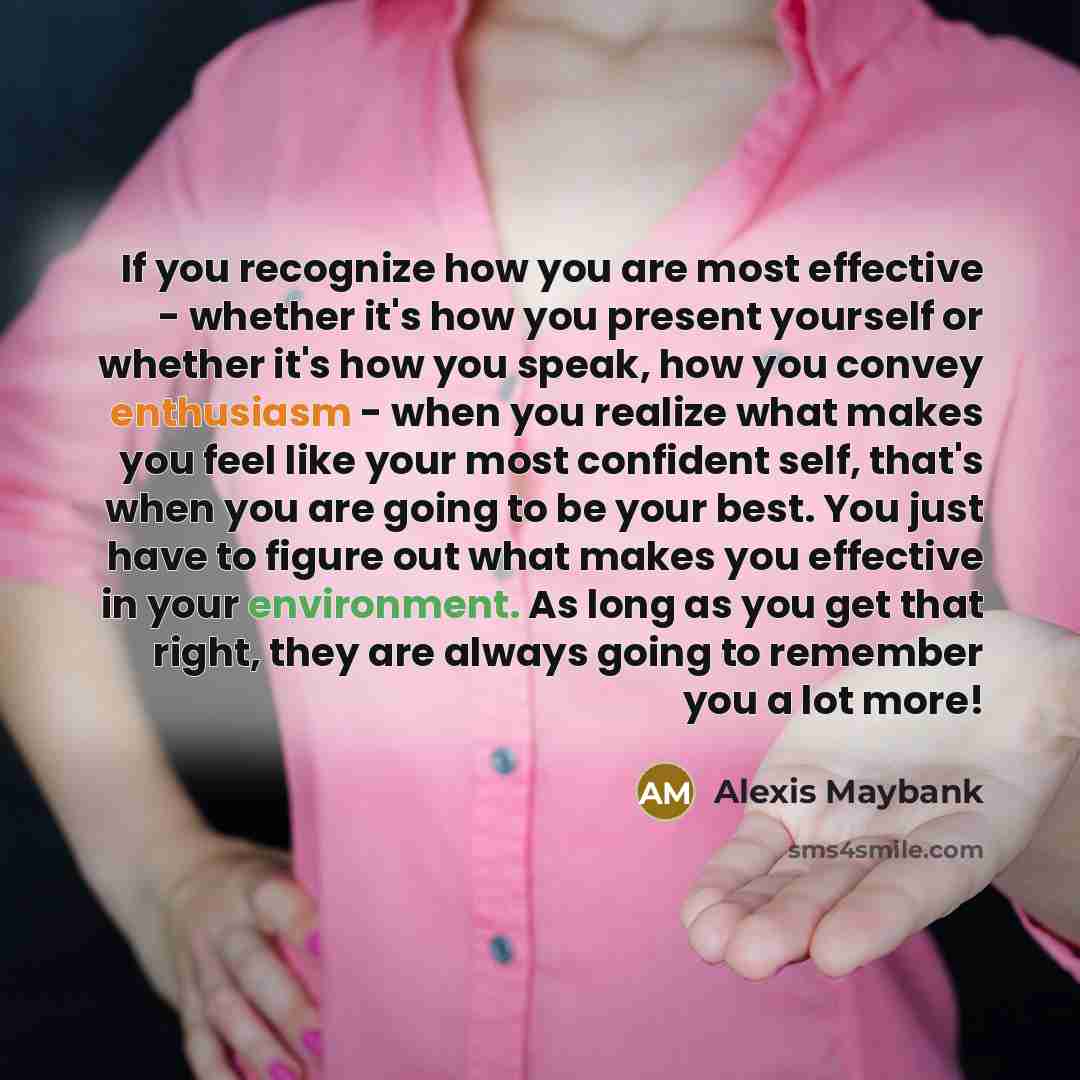 “If you recognize how you are most effective - whether it's how you present yourself or whether it's how you speak, how you convey enthusiasm - when you realize what makes you feel like your most confident self, that's when you are going to be your best. You just have to figure out what makes you…” quote by Alexis Maybank
