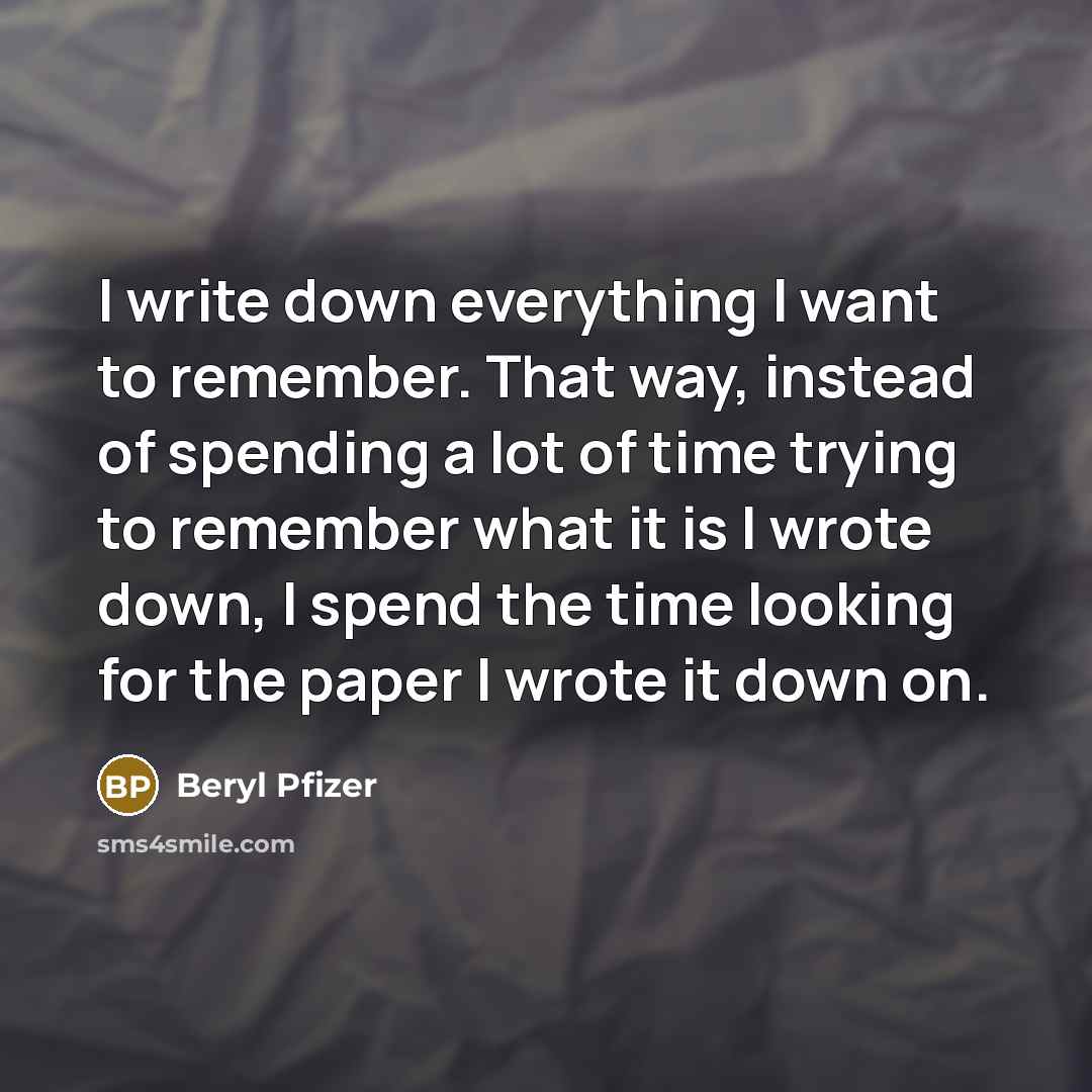 “I write down everything I want to remember. That way, instead of spending a lot of time trying to remember what it is I wrote down, I spend the time looking for the paper I wrote it down on.” quote by Beryl Pfizer
