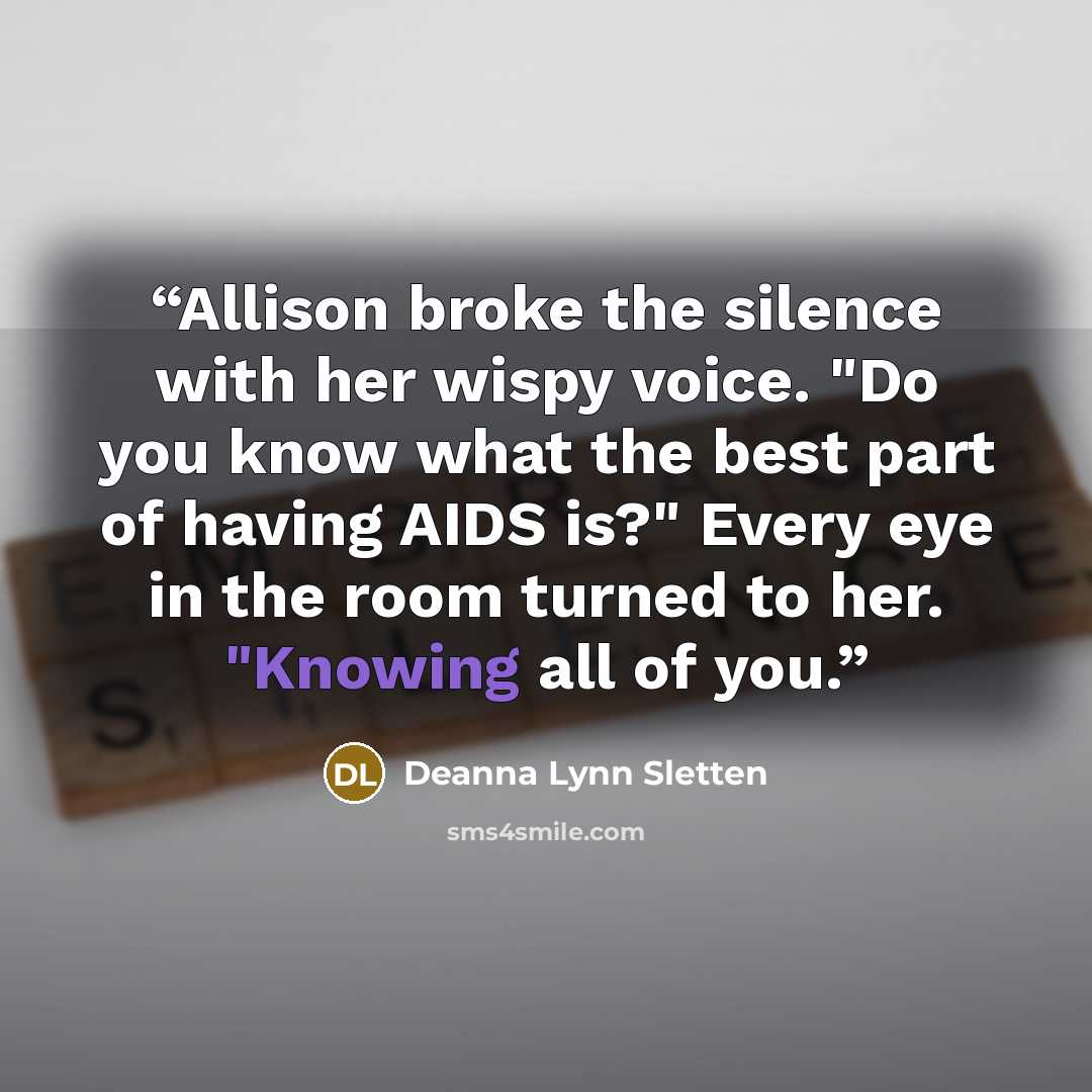 “Allison broke the silence with her wispy voice. "Do you know what the best part of having AIDS is?" Every eye in the room turned to her. "Knowing all of you.” quote by Deanna Lynn Sletten