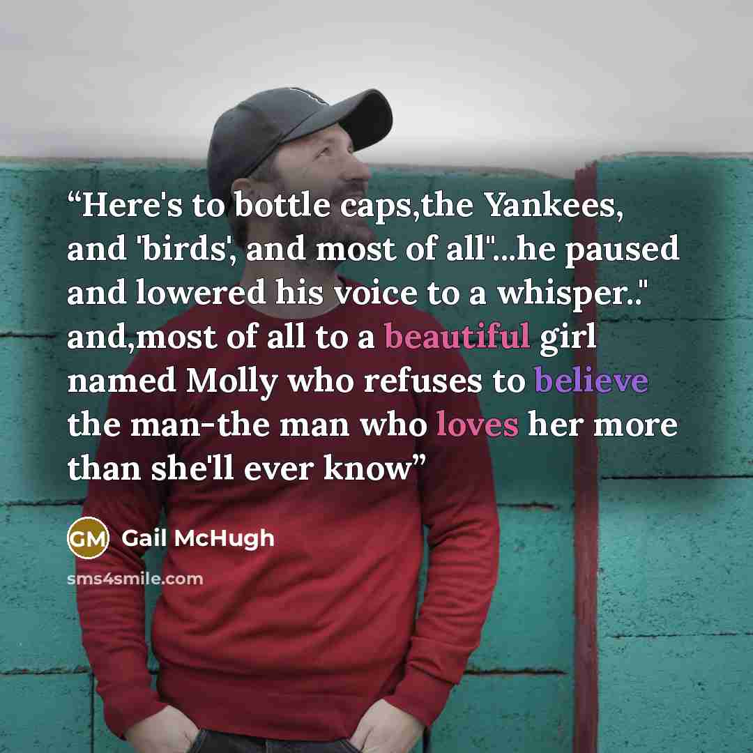 “Here's to bottle caps,the Yankees, and 'birds', and most of all"...he paused and lowered his voice to a whisper.." and,most of all to a beautiful girl named Molly who refuses to believe the man-the man who loves her more than she'll ever know” quote by Gail McHugh