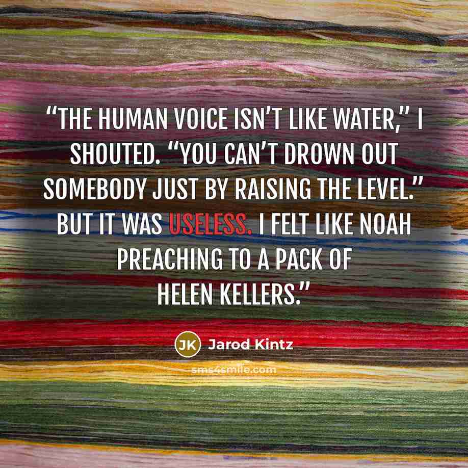 “The human voice isn’t like water,” I shouted. “You can’t drown out somebody just by raising the level.” But it was useless. I felt like Noah preaching to a pack of Helen Kellers.” quote by Jarod Kintz